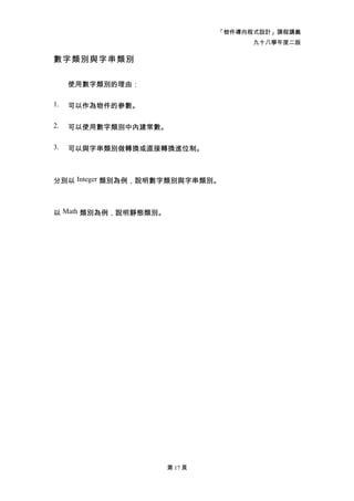 「物件導向程式設計」課程講義
                                     九十八學年度二版

數字類別與字串類別

     使用數字類別的理由：

1.   可以作為物件的參數。

2.   可以使用數字類別中內建常數。

3.   可以與字串類別做轉換或直接轉換進位制。



分別以 Integer 類別為例，說明數字類別與字串類別。



以 Math 類別為例，說明靜態類別。




                      第 17 頁
 