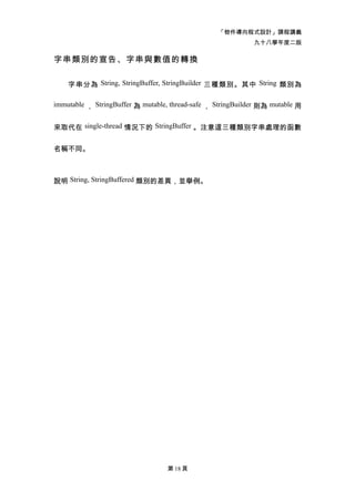 「物件導向程式設計」課程講義
                                                             九十八學年度二版

字串類別的宣告、字串與數值的轉換

    字串分為 String, StringBuffer, StringBuilder 三種類別。其中 String 類別為

immutable ， StringBuffer 為 mutable, thread-safe ， StringBuilder 則為 mutable 用


來取代在 single-thread 情況下的 StringBuffer 。注意這三種類別字串處理的函數


名稱不同。



說明 String, StringBuffered 類別的差異，並舉例。




                                  第 18 頁
 
