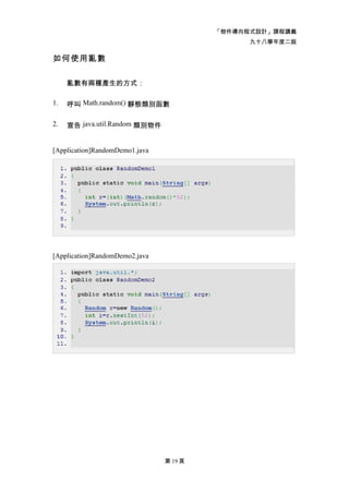 「物件導向程式設計」課程講義
                                               九十八學年度二版

如何使用亂數

     亂數有兩種產生的方式：

1.   呼叫 Math.random() 靜態類別函數

2.   宣告 java.util.Random 類別物件


[Application]RandomDemo1.java




[Application]RandomDemo2.java




                                第 19 頁
 