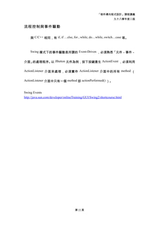 「物件導向程式設計」課程講義
                                                                  九十八學年度二版

流程控制與事件驅動

    與 C/C++ 相同，有 if, if …else, for , while, do…while, switch…case 等。



    Swing 模式下的事件驅動是所謂的 Event-Driven ，必須熟悉「元件－事件－


介面」的處理程序。 JButton 元件為例，按下按鍵產生 ActionEvent ，必須利用
         以

ActionListener 介面來處理，必須實作 ActionListener 介面中的所有 method （


ActionListener 介面中只有一個 method 即 actionPerformed() ）。


Swing Events
http://java.sun.com/developer/onlineTraining/GUI/Swing2/shortcourse.html




                                     第 22 頁
 