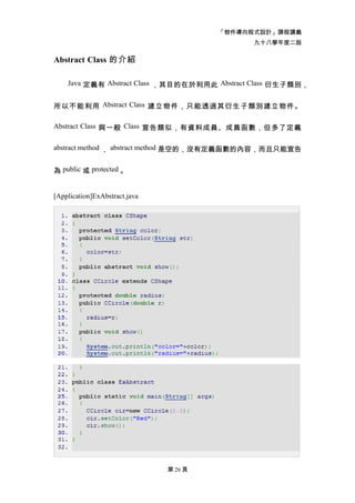 「物件導向程式設計」課程講義
                                              九十八學年度二版

Abstract Class 的介紹

    Java 定義有 Abstract Class ，其目的在於利用此 Abstract Class 衍生子類別，


所以不能利用 Abstract Class 建立物件，只能透過其衍生子類別建立物件。

Abstract Class 與一般 Class 宣告類似，有資料成員、成員函數，但多了定義


abstract method ， abstract method 是空的，沒有定義函數的內容，而且只能宣告


為 public 或 protected 。


[Application]ExAbstract.java




                               第 26 頁
 