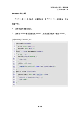 「物件導向程式設計」課程講義
                                               九十八學年度二版

Interface 的介紹

     Interface 是 Java 提供的另一項重要功能，與 Abstract Class 非常類似，但有


兩點不同：

1.   所有的資料都要初始化。

2.   所有的 method 都必須宣告為 abstract ，也就是說不能有一般的 method 。


[Application]ExInterface.java




                                第 28 頁
 