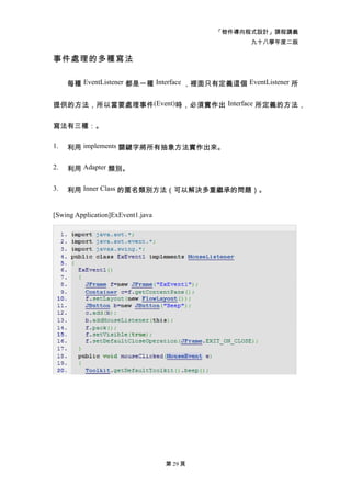 「物件導向程式設計」課程講義
                                                  九十八學年度二版

事件處理的多種寫法

     每種 EventListener 都是一種 Interface ，裡面只有定義這個 EventListener 所


提供的方法，所以當要處理事件(Event)時，必須實作出 Interface 所定義的方法，


寫法有三種：。

1.   利用 implements 關鍵字將所有抽象方法實作出來。

2.   利用 Adapter 類別。

3.   利用 Inner Class 的匿名類別方法（可以解決多重繼承的問題）。


[Swing Application]ExEvent1.java




                                   第 29 頁
 