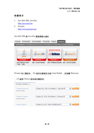 「物件導向程式設計」課程講義
                                              九十八學年度二版

軟體需求

1.   Java SE6 JDK, Java Doc
     http://java.sun.com
2.   JCreator
     http://www.jcreator.com


Java SE6 JDK 與 Java Doc 請選擇最左邊的




JCreator 有三種版本， Pro 版有自動補完功能 (Auto Paded) ，但是屬 Shareware


， LE 版與 Classics 版則是免費使用。




                               第2頁
 