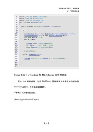 「物件導向程式設計」課程講義
                                                九十八學年度二版




Swing 模式下 JTextArea 和 JFileChooser 元件的介紹

    配 合 Java 檔 案 處 理 ， 利用 FileChooser 開 啟檔 案 並 將讀 取 的 內容 放 到

JTextArea 元件中，可供修改後再儲存。


※作業：完成儲存的功能。


[Swing Application]FileRW.java




                                 第 43 頁
 