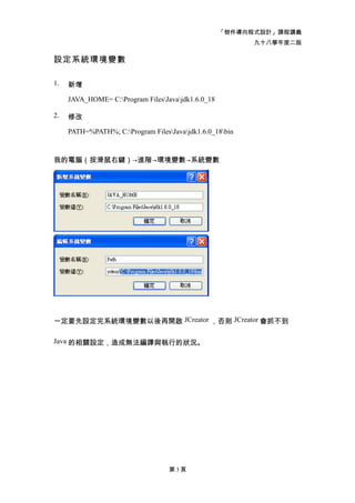 「物件導向程式設計」課程講義
                                                          九十八學年度二版

設定系統環境變數

1.   新增

     JAVA_HOME= C:Program FilesJavajdk1.6.0_18

2.   修改

     PATH=%PATH%; C:Program FilesJavajdk1.6.0_18bin


我的電腦（按滑鼠右鍵）→進階→環境變數→系統變數




一定要先設定完系統環境變數以後再開啟 JCreator ，否則 JCreator 會抓不到

Java 的相關設定，造成無法編譯與執行的狀況。




                                   第3頁
 