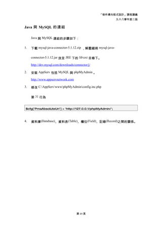 「物件導向程式設計」課程講義
                                                            九十八學年度二版

Java 與 MySQL 的連結

     Java 與 MySQL 連結的步驟如下：


1.   下載 mysql-java-connector-5.1.12.zip ，解壓縮將 mysql-java-

     connector-5.1.12.jar 放至 JRE 下的 libext 目錄下。

     http://dev.mysql.com/downloads/connector/j/

2.   安裝 AppServ 包括 MySQL 與 phpMyAdmin 。

     http://www.appservnetwork.com

3.   修改 C:AppServwwwphpMyAdminconfig.inc.php


     第 31 行為


 $cfg['PmaAbsoluteUri'] = 'http://127.0.0.1/phpMyAdmin/';



4.   資料庫(Database)、資料表(Table)、欄位(Field)、記錄(Record)之間的關係。




                                      第 49 頁
 