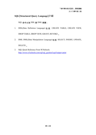「物件導向程式設計」課程講義
                                                                  九十八學年度二版

SQL(Structured Query Language)介紹

     SQL 命令分為 DDL 與 DML 兩類：


1.   DDL(Data Definition Language) 包 括 CREATE TABLE, CREATE VIEW,


     DROP TABLE, DROP VIEW, GRANT, REVOKE 。


2.   DML DML(Data Manipulation Language) 包 括 SELECT, INSERT, UPDATE,


     DELETE 。

3.   SQL Quick Reference From W3Schools
     http://www.w3schools.com/sql/sql_quickref.asp?output=print




                                     第 52 頁
 