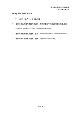 「物件導向程式設計」課程講義
                                                        九十八學年度二版

Swing 模式中的 Model

     Swing 元件中的 Model 可分為三類


1.   儲存元件內將被用來操作的資料，常用來顯示不同的資料顯示方式。例如：

     ListModel, ComboBoxModel, TableModel, Document 。


2.   儲存元件操作模式的資料。例如： ListSelectionModel, TableColumnModel 。

3.   儲存元件本身性質的資料。例如： BoundedRangeModel 。




                                 第 56 頁
 