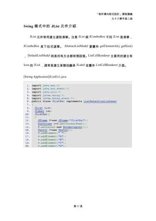 「物件導向程式設計」課程講義
                                                    九十八學年度二版

Swing 模式中的 JList 元件介紹

    JList 元件常用建立選取清單。注意 JList 與 JComboBox 不同 JList 是清單，


JComboBox 是下拉式選單。 AbstractListModel 要實作 getElementAt(), getSize()


， DefaultListModel 則是所有方法都有預設值。ListCellRenderer 主要用於建立有

Icon 的 JList ，通常是建立某類別繼承 JLabel 並實作 ListCellRenderer 介面。


[Swing Application]JListEx1.java




                                   第 57 頁
 