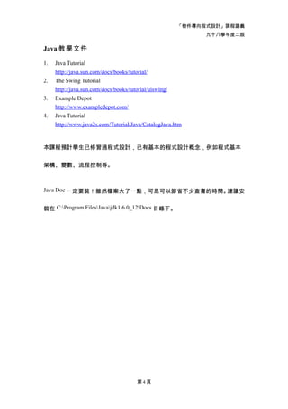 「物件導向程式設計」課程講義
                                                            九十八學年度二版

Java 教學文件

1.   Java Tutorial
     http://java.sun.com/docs/books/tutorial/
2.   The Swing Tutorial
     http://java.sun.com/docs/books/tutorial/uiswing/
3.   Example Depot
     http://www.exampledepot.com/
4.   Java Tutorial
     http://www.java2s.com/Tutorial/Java/CatalogJava.htm


本課程預計學生已修習過程式設計，已有基本的程式設計概念，例如程式基本


架構、變數、流程控制等。



Java Doc 一定要裝！雖然檔案大了一點，可是可以節省不少查書的時間。建議安


裝在 C:Program FilesJavajdk1.6.0_12Docs 目錄下。




                                      第4頁
 