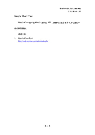 「物件導向程式設計」課程講義
                                                      九十八學年度二版

Google Chart Tools

     Google Chart 是一組 Google 提供的 API ，我們可以很容易的利用它產生一


般的統計圖表。


     參考文件：

1.   Google Chart Tools
     http://code.google.com/apis/charttools/




                                       第 61 頁
 