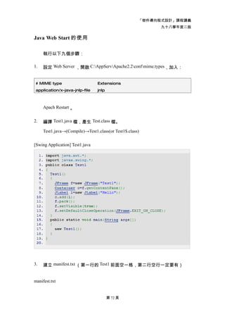「物件導向程式設計」課程講義
                                                           九十八學年度二版

Java Web Start 的使用

     執行以下九個步驟：

1.   設定 Web Server ，開啟 C:AppServApache2.2confmime.types，加入：


 # MIME type                     Extensions
 application/x-java-jnlp-file    jnlp



     Apach Restart 。


2.   編譯 Test1.java 檔，產生 Test.class 檔。

     Test1.java→(Compile)→Test1.class(or Test1$.class)


[Swing Application] Test1.java




3.   建立 manifest.txt （第一行的 Test1 前面空一格，第二行空行一定要有）


manifest.txt


                                        第 72 頁
 