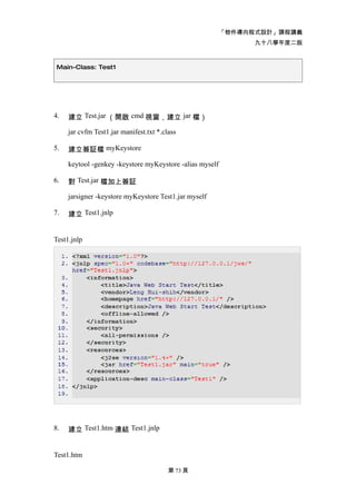 「物件導向程式設計」課程講義
                                                                九十八學年度二版



 Main-Class: Test1




4.   建立 Test.jar （開啟 cmd 視窗，建立 jar 檔）

     jar cvfm Test1.jar manifest.txt *.class

5.   建立簽証檔 myKeystore

     keytool -genkey -keystore myKeystore -alias myself

6.   對 Test.jar 檔加上簽証

     jarsigner -keystore myKeystore Test1.jar myself

7.   建立 Test1.jnlp


Test1.jnlp




8.   建立 Test1.htm 連結 Test1.jnlp


Test1.htm

                                         第 73 頁
 