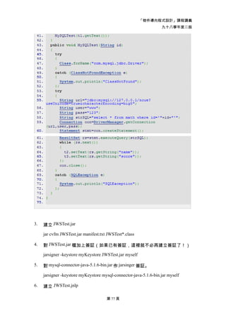 「物件導向程式設計」課程講義
                                                                   九十八學年度二版




3.   建立 JWSTest.jar

     jar cvfm JWSTest.jar manifest.txt JWSTest*.class

4.   對 JWSTest.jar 檔加上簽証（如果已有簽証，這裡就不必再建立簽証了！）

     jarsigner -keystore myKeystore JWSTest.jar myself

5.   對 mysql-connector-java-5.1.6-bin.jar 作 jarsinger 簽証。

     jarsigner -keystore myKeystore mysql-connector-java-5.1.6-bin.jar myself

6.   建立 JWSTest.jnlp

                                      第 77 頁
 