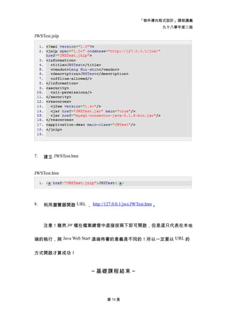 「物件導向程式設計」課程講義
                                                       九十八學年度二版

JWSTest.jnlp




7.   建立 JWSTest.htm


JWSTest.htm




8.   利用瀏覽器開啟 URL ， http://127.0.0.1/jws/JWTest.htm 。



     注意！雖然 jar 檔在檔案總管中直接按兩下即可開啟，但是這只代表在本地


端的執行，與 Java Web Start 遠端佈署的意義是不同的！所以一定要以 URL 的


方式開啟才算成功！



                        ～基礎課程結束～




                               第 79 頁
 