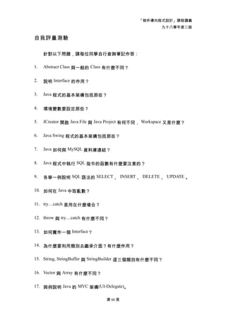 「物件導向程式設計」課程講義
                                                     九十八學年度二版

自我評量測驗

     針對以下問題，請每位同學自行查詢筆記作答：

1.   Abstract Class 與一般的 Class 有什麼不同？


2.   說明 Interface 的作用？

3.   Java 程式的基本架構包括那些？


4.   環境變數要設定那些？

5.   JCreator 開啟 Java File 與 Java Project 有何不同， Workspace 又是什麼？


6.   Java Swing 程式的基本架構包括那些？


7.   Java 如何與 MySQL 資料庫連結？


8.   Java 程式中執行 SQL 指令的函數有什麼要注意的？


9.   各舉一例說明 SQL 語法的 SELECT 、 INSERT 、 DELETE 、 UPDATE 。

10. 如何在 Java 中取亂數？


11. try…catch 是用在什麼場合？


12. throw 與 try…catch 有什麼不同？


13. 如何實作一個 Interface？


14. 為什麼要利用類別去繼承介面？有什麼作用？


15. String, StringBuffer 與 StringBuilder 這三個類別有什麼不同？


16. Vector 與 Array 有什麼不同？


17. 與例說明 Java 的 MVC 架構(UI-Delegate)。

                              第 80 頁
 