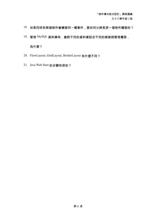 「物件導向程式設計」課程講義
                                                  九十八學年度二版


18. 如果同時有兩個物件會觸發同一種事件，要如何分辨是那一個物件觸發的？


19. 管理 MySQL 資料庫時，會對不同的資料庫設定不同的帳號與管理權限，


   為什麼？

20. FlowLayout, GridLayout, BorderLayout 有什麼不同？


21. Java Web Start 的步驟有那些？




                              第 81 頁
 