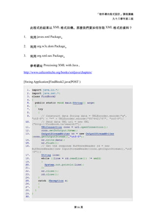 「物件導向程式設計」課程講義
                                                            九十八學年度二版


     此程式的結果以 XML 格式回傳。那麼我們要如何存取 XML 格式的資料？

1.   利用 javax.xml Package。

2.   利用 org.w3c.dom Package。

3.   利用 org.xml.sax Package。


     參考網址 Processing XML with Java ,

http://www.cafeconleche.org/books/xmljava/chapters/


[Swing Application]FindBook2.java(POST )




                                     第 86 頁
 