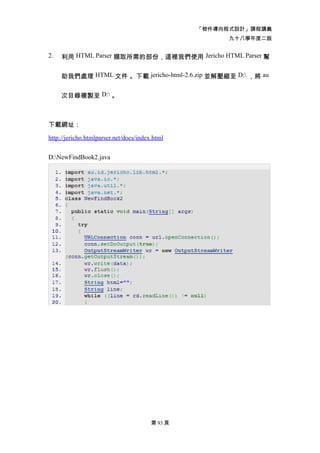 「物件導向程式設計」課程講義
                                                       九十八學年度二版


2.   利用 HTML Parser 擷取所需的部份，這裡我們使用 Jericho HTML Parser 幫


     助我們處理 HTML 文件 。下載 jericho-html-2.6.zip 並解壓縮至 D: ，將 au


     次目錄複製至 D: 。



下載網址：

http://jericho.htmlparser.net/docs/index.html


D:NewFindBook2.java




                                        第 93 頁
 