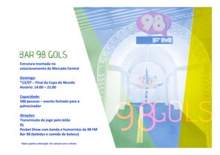 Estrutura montada no
estacionamento do Mercado Central
Domingo:
*13/07 – Final da Copa do Mundo
Horário: 14:00 – 21:00
Capacidade:
500 pessoas – evento fechado para o
patrocinador
Atrações:
Transmissão do jogo pelo telão
Dj
Pocket Show com banda e humoristas da 98 FM
Bar 98 (bebidas e comida de boteco)
*Data sujeita a alteração. Em comum com o cliente.

 
