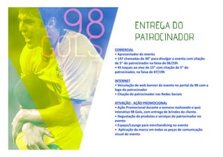 COMERCIAL
• Apresentador do evento
• 147 chamadas de 30” para divulgar o evento com citação
de 5” do patrocinador na faixa de 06/23h
• 45 toques ao vivo de 15” com citação de 5” do
patrocinador, na faixa de 07/19h
INTERNET
• Veiculação de web banner do evento no portal da 98 com a
logo do patrocinador
• Citação do patrocinador nas Redes Sociais
ATIVAÇÃO - AÇÃO PROMOCIONAL
• Ação Promocional durante a semana realizando o quiz
interativo 98 Gols, com entrega de brindes do cliente.
• Degustação de produtos e serviços do patrocinador no
evento
• Espaço/Lounge para merchandising no evento
• Aplicação da marca em todas as peças de comunicação
visual do evento

 