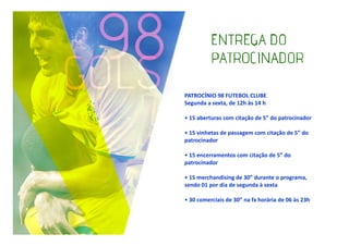 PATROCÍNIO 98 FUTEBOL CLUBE
Segunda a sexta, de 12h às 14 h
• 15 aberturas com citação de 5” do patrocinador
• 15 vinhetas de passagem com citação de 5” do
patrocinador
• 15 encerramentos com citação de 5” do
patrocinador
• 15 merchandising de 30” durante o programa,
sendo 01 por dia de segunda à sexta
• 30 comerciais de 30” na fx horária de 06 às 23h

 