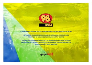 É COM GRANDE SATISFAÇÃO QUE APRESENTAMOS UM DOS PROJETOS DA 98 FM.
ESPERAMOS REALIZAR NOSSO TRABALHO SUPERANDO EXPECTATIVAS E
TRAZENDO OS MELHORES RESULTADOS PARA O CLIENTE.
O CONTEÚDO DESTA APRESENTAÇÃO É DE PROPRIEDADE DA 98 FM FICANDO
EXPRESSAMENTE PROIBIDO QUALQUER TIPO DE ENVIO OU DISSEMINAÇÃO DE
QUALQUER PARTE DESTE MATERIAL.

Empresa do:

 