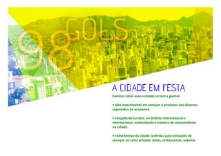 Eventos como esse a cidade só tem a ganhar:
• alto investimento em serviços e produtos nos diversos
segmentos da economia.
• chegada de turistas no âmbito interestadual e
internacional, aumentando o número de consumidores
na cidade.
• clima festivo da cidade contribui para ativações de
serviços no setor privado: bares, restaurantes, eventos.

 