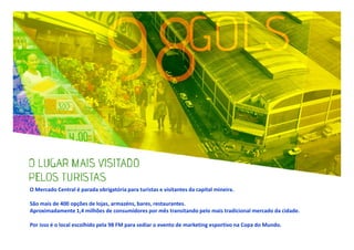 O Mercado Central é parada obrigatória para turistas e visitantes da capital mineira.
São mais de 400 opções de lojas, armazéns, bares, restaurantes.
Aproximadamente 1,4 milhões de consumidores por mês transitando pelo mais tradicional mercado da cidade.
Por isso é o local escolhido pela 98 FM para sediar o evento de marketing esportivo na Copa do Mundo.

 