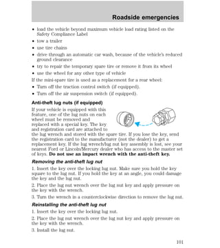 Roadside emergencies 
² load the vehicle beyond maximum vehicle load rating listed on the 
Safety Compliance Label 
² tow a trailer 
² use tire chains 
² drive through an automatic car wash, because of the vehicle’s reduced 
ground clearance 
² try to repair the temporary spare tire or remove it from its wheel 
² use the wheel for any other type of vehicle 
If the mini-spare tire is used as a replacement for a rear wheel: 
² Turn off the traction control switch (if equipped). 
² Turn off the air suspension switch (if equipped). 
Anti-theft lug nuts (if equipped) 
If your vehicle is equipped with this 
feature, one of the lug nuts on each 
wheel must be removed and 
replaced with a special key. The key 
and registration card are attached to 
the lug wrench and stored with the spare tire. If you lose the key, send 
the registration card to the manufacturer (not the dealer) to get a 
replacement key. If the lug wrench/lug nut key assembly is lost, see your 
nearest Ford or Lincoln/Mercury dealer who has access to the master set 
of keys. Do not use an impact wrench with the anti-theft key. 
Removing the anti-theft lug nut 
1. Insert the key over the locking lug nut. Make sure you hold the key 
square to the lug nut. If you hold the key at an angle, you could damage 
the key and the lug nut. 
2. Place the lug nut wrench over the lug nut key and apply pressure on 
the key with the wrench. 
3. Turn the wrench in a counterclockwise direction to remove the lug nut. 
Reinstalling the anti-theft lug nut 
1. Insert the key over the locking lug nut. 
2. Place the lug nut wrench over the lug nut key and apply pressure on 
the key with the wrench. 
3. Install the lug nut. 
101 
 