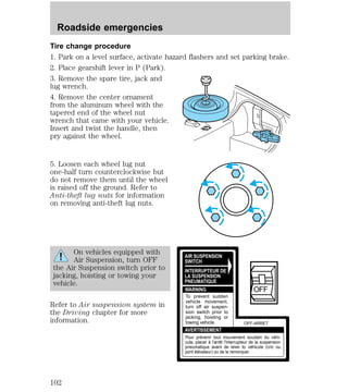 Tire change procedure 
1. Park on a level surface, activate hazard flashers and set parking brake. 
2. Place gearshift lever in P (Park). 
3. Remove the spare tire, jack and 
lug wrench. 
4. Remove the center ornament 
from the aluminum wheel with the 
tapered end of the wheel nut 
wrench that came with your vehicle. 
Insert and twist the handle, then 
pry against the wheel. 
5. Loosen each wheel lug nut 
one-half turn counterclockwise but 
do not remove them until the wheel 
is raised off the ground. Refer to 
Anti-theft lug nuts for information 
on removing anti-theft lug nuts. 
On vehicles equipped with 
Air Suspension, turn OFF 
the Air Suspension switch prior to 
jacking, hoisting or towing your 
vehicle. 
Refer to Air suspension system in 
the Driving chapter for more 
information. 
AIR SUSPENSION 
SWITCH 
INTERRUPTEUR DE 
LA SUSPENSION 
PNEUMATIQUE 
WARNING 
AVERTISSEMENT 
OFF 
OFF-ARRET 
To prevent sudden 
vehicle movement, 
turn off air suspen-sion 
switch prior to 
jacking, hoisting or 
towing vehicle. 
Pour prévenir tout mouvement soudain du véhi-cule, 
placer à l'arrêt l'interrupteur de la suspension 
pneumatique avant de lever to véhicule (cric ou 
pont élévateur) ou de le remorquer. 
Roadside emergencies 
102 
 