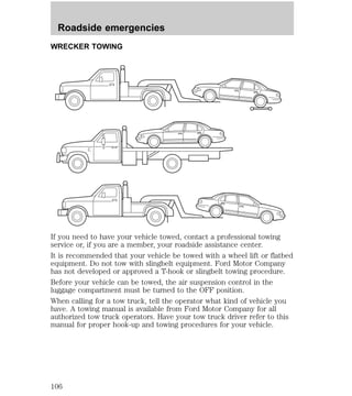 Roadside emergencies 
WRECKER TOWING 
If you need to have your vehicle towed, contact a professional towing 
service or, if you are a member, your roadside assistance center. 
It is recommended that your vehicle be towed with a wheel lift or flatbed 
equipment. Do not tow with slingbelt equipment. Ford Motor Company 
has not developed or approved a T-hook or slingbelt towing procedure. 
Before your vehicle can be towed, the air suspension control in the 
luggage compartment must be turned to the OFF position. 
When calling for a tow truck, tell the operator what kind of vehicle you 
have. A towing manual is available from Ford Motor Company for all 
authorized tow truck operators. Have your tow truck driver refer to this 
manual for proper hook-up and towing procedures for your vehicle. 
106 
 