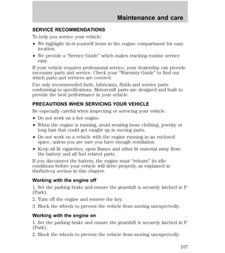 Maintenance and care 
SERVICE RECOMMENDATIONS 
To help you service your vehicle: 
² We highlight do-it-yourself items in the engine compartment for easy 
location. 
² We provide a “Service Guide” which makes tracking routine service 
easy. 
If your vehicle requires professional service, your dealership can provide 
necessary parts and service. Check your “Warranty Guide” to find out 
which parts and services are covered. 
Use only recommended fuels, lubricants, fluids and service parts 
conforming to specifications. Motorcraft parts are designed and built to 
provide the best performance in your vehicle. 
PRECAUTIONS WHEN SERVICING YOUR VEHICLE 
Be especially careful when inspecting or servicing your vehicle. 
² Do not work on a hot engine. 
² When the engine is running, avoid wearing loose clothing, jewelry or 
long hair that could get caught up in moving parts. 
² Do not work on a vehicle with the engine running in an enclosed 
space, unless you are sure you have enough ventilation. 
² Keep all lit cigarettes, open flames and other lit material away from 
the battery and all fuel related parts. 
If you disconnect the battery, the engine must “relearn” its idle 
conditions before your vehicle will drive properly, as explained in 
theBattery section in this chapter. 
Working with the engine off 
1. Set the parking brake and ensure the gearshift is securely latched in P 
(Park). 
2. Turn off the engine and remove the key. 
3. Block the wheels to prevent the vehicle from moving unexpectedly. 
Working with the engine on 
1. Set the parking brake and ensure the gearshift is securely latched in P 
(Park). 
2. Block the wheels to prevent the vehicle from moving unexpectedly. 
107 
 