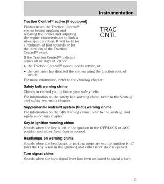 Instrumentation 
Traction ControlY active (if equipped) 
Flashes when the Traction Controly 
system begins applying and 
releasing the brakes and adjusting 
the engine characteristics to limit a 
wheelspin condition. It will be lit for 
a minimum of four seconds or for 
the duration of the Traction 
Controly event. 
If the Traction Controly indicator 
comes on or stays lit, either: 
² the Traction Controly system needs service, or 
² the customer has disabled the system using the traction control 
switch. 
TRAC 
CNTL 
For more information, refer to the Driving chapter. 
Safety belt warning chime 
Chimes to remind you to fasten your safety belts. 
For information on the safety belt warning chime, refer to the Seating 
and safety restraints chapter. 
Supplemental restraint system (SRS) warning chime 
For information on the SRS warning chime, refer to the Seating and 
safety restraints chapter. 
Key-in-ignition warning chime 
Sounds when the key is left in the ignition in the OFF/LOCK or ACC 
position and either front door is opened. 
Headlamps on warning chime 
Sounds when the headlamps or parking lamps are on, the ignition is off 
(and the key is not in the ignition) and either front door is opened. 
Turn signal chime 
Sounds when the turn signal lever has been activated to signal a turn. 
11 
 
