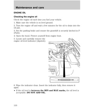 ENGINE OIL 
Checking the engine oil 
Check the engine oil each time you fuel your vehicle. 
1. Make sure the vehicle is on level ground. 
2. Turn the engine off and wait a few minutes for the oil to drain into the 
oil pan. 
3. Set the parking brake and ensure the gearshift is securely latched in P 
(Park). 
4. Open the hood. Protect yourself from engine heat. 
5. Locate and carefully remove the 
engine oil level indicator (dipstick). 
6. Wipe the indicator clean. Insert the indicator fully, then remove it 
again. 
² If the oil level is between the MIN and MAX marks, the oil level is 
acceptable. DO NOT ADD OIL. 
MIN MAX 
Maintenance and care 
110 
 