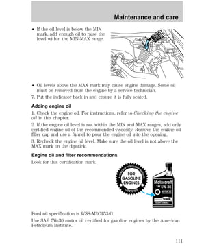 ² If the oil level is below the MIN 
mark, add enough oil to raise the 
level within the MIN-MAX range. 
Maintenance and care 
² Oil levels above the MAX mark may cause engine damage. Some oil 
must be removed from the engine by a service technician. 
7. Put the indicator back in and ensure it is fully seated. 
Adding engine oil 
1. Check the engine oil. For instructions, refer to Checking the engine 
oil in this chapter. 
2. If the engine oil level is not within the MIN and MAX ranges, add only 
certified engine oil of the recommended viscosity. Remove the engine oil 
filler cap and use a funnel to pour the engine oil into the opening. 
3. Recheck the engine oil level. Make sure the oil level is not above the 
MAX mark on the dipstick. 
Engine oil and filter recommendations 
Look for this certification mark. 
Ford oil specification is WSS-M2C153-G. 
Use SAE 5W-30 motor oil certified for gasoline engines by the American 
Petroleum Institute. 
111 
 