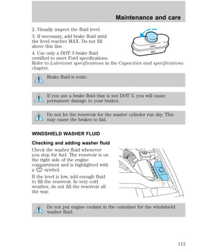Maintenance and care 
2. Visually inspect the fluid level. 
3. If necessary, add brake fluid until 
the level reaches MAX. Do not fill 
above this line. 
4. Use only a DOT 3 brake fluid 
certified to meet Ford specifications. 
Refer to Lubricant specifications in the Capacities and specifications 
chapter. 
Brake fluid is toxic. 
MAX 
MIN 
If you use a brake fluid that is not DOT 3, you will cause 
permanent damage to your brakes. 
Do not let the reservoir for the master cylinder run dry. This 
may cause the brakes to fail. 
WINDSHIELD WASHER FLUID 
Checking and adding washer fluid 
Check the washer fluid whenever 
you stop for fuel. The reservoir is on 
the right side of the engine 
compartment and is highlighted with 
a symbol. 
If the level is low, add enough fluid 
to fill the reservoir. In very cold 
weather, do not fill the reservoir all 
the way. 
Do not put engine coolant in the container for the windshield 
washer fluid. 
113 
 