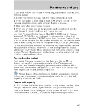 Maintenance and care 
If you must remove the coolant recovery cap, follow these steps to avoid 
personal injury: 
1. Before you remove the cap, turn the engine off and let it cool. 
2. When the engine is cool, wrap a thick cloth around the cap. Slowly 
turn cap counterclockwise until pressure begins to release. 
3. Step back while the pressure releases. 
4. When you are sure that all the pressure has been released, use the 
cloth to turn it counterclockwise and remove the cap. 
Use Ford Premium Cooling System Fluid E2FZ-19549–AA (in Canada, 
Motorcraft CXC-8–B) or an equivalent premium engine coolant that 
meets Ford specification ESE-M97B44–A. Ford Premium Engine Coolant 
is an optimized formula that will protect all metals and rubber elastomers 
used in Ford cooling systems for four years or 80,000 km (50,000 miles). 
Do not use alcohol or methanol antifreeze or any engine coolants mixed 
with alcohol or methanol antifreeze. Do not use supplemental coolant 
additives in your vehicle. These additives may harm your engine cooling 
system. The use of an improper coolant may void your warranty of your 
vehicle’s engine cooling system. 
Recycled engine coolant 
Ford Motor Company recommends that Ford and Lincoln-Mercury 
dealers use recycled engine coolant produced by Ford-approved 
processes. Not all coolant recycling processes produce coolant which 
meets Ford specification ESE-M97B44–A, and use of such coolant may 
harm engine and cooling system components. 
Always dispose of used automotive fluids in a responsible manner. 
Follow your community’s regulations and standards for recycling and 
disposing of automotive fluids. 
Coolant refill capacity 
To find out how much fluid your vehicle’s cooling system can hold, refer 
to Refill capacities in the Capacities and specifications chapter. 
Have your dealer check the engine cooling system for leaks if you have 
to add more than 1.0 liter (1.0 quart) of engine coolant per month. 
115 
 