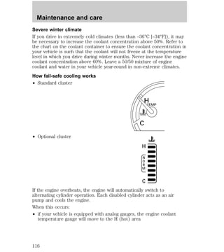 Severe winter climate 
If you drive in extremely cold climates (less than –36°C [–34°F]), it may 
be necessary to increase the coolant concentration above 50%. Refer to 
the chart on the coolant container to ensure the coolant concentration in 
your vehicle is such that the coolant will not freeze at the temperature 
level in which you drive during winter months. Never increase the engine 
coolant concentration above 60%. Leave a 50/50 mixture of engine 
coolant and water in your vehicle year-round in non-extreme climates. 
How fail-safe cooling works 
² Standard cluster 
² Optional cluster 
H 
H 
If the engine overheats, the engine will automatically switch to 
alternating cylinder operation. Each disabled cylinder acts as an air 
pump and cools the engine. 
When this occurs: 
² if your vehicle is equipped with analog gauges, the engine coolant 
temperature gauge will move to the H (hot) area 
TEMP 
C 
NORM 
C 
Maintenance and care 
116 
 