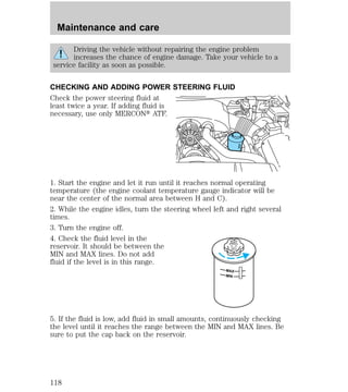 Maintenance and care 
Driving the vehicle without repairing the engine problem 
increases the chance of engine damage. Take your vehicle to a 
service facility as soon as possible. 
CHECKING AND ADDING POWER STEERING FLUID 
Check the power steering fluid at 
least twice a year. If adding fluid is 
necessary, use only MERCONt ATF. 
1. Start the engine and let it run until it reaches normal operating 
temperature (the engine coolant temperature gauge indicator will be 
near the center of the normal area between H and C). 
2. While the engine idles, turn the steering wheel left and right several 
times. 
3. Turn the engine off. 
4. Check the fluid level in the 
DO NOT 
reservoir. It should be between the 
OVERFILL 
TEERING 
UID 
POWERSFLMIN and MAX lines. Do not add 
fluid if the level is in this range. 
MAX 
MIN 
5. If the fluid is low, add fluid in small amounts, continuously checking 
the level until it reaches the range between the MIN and MAX lines. Be 
sure to put the cap back on the reservoir. 
118 
 