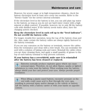 Maintenance and care 
However, for severe usage or in high temperature climates, check the 
battery electrolyte level at least once every two months. Refer to the 
“Service Guide” for the service interval schedules 
If the electrolyte level in the battery is low, you can add plain tap water 
to the battery, as long as you do not use hard water (water with a high 
mineral or alkali content). If possible, however, try to only fill the battery 
cells with distilled water. If the battery needs water often, have the 
charging system checked. 
Keep the electrolyte level in each cell up to the “level indicator”. 
Do not overfill the battery cells. 
For longer, trouble-free operation, keep the top of the battery clean and 
dry. Also, make certain the battery cables are always tightly fastened to 
the battery terminals. 
If you see any corrosion on the battery or terminals, remove the cables 
from the terminal(s) and clean with a wire brush. You can neutralize the 
acid with a solution of baking soda and water. Reinstall the cables when 
you are done cleaning them, and apply a small quantity of grease to the 
top of each battery terminal to help prevent corrosion. 
If your battery has a cover/shield, make sure it is reinstalled 
after the battery has been cleaned or replaced. 
Batteries normally produce explosive gases which can cause 
personal injury. Therefore, do not allow flames, sparks or lighted 
substances to come near the battery. When working near the battery, 
always shield your face and protect your eyes. Always provide proper 
ventilation. 
When lifting a plastic-cased battery, excessive pressure on the 
end walls could cause acid to flow through the vent caps, 
resulting in personal injury and/or damage to the vehicle or battery. 
Lift the battery with a battery carrier or with your hands on opposite 
corners. 
121 
 