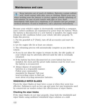 Maintenance and care 
Keep batteries out of reach of children. Batteries contain sulfuric 
acid. Avoid contact with skin, eyes or clothing. Shield your eyes 
when working near the battery to protect against possible splashing of 
acid solution. In case of acid contact with skin or eyes, flush 
immediately with water for a minimum of 15 minutes and get prompt 
medical attention. If acid is swallowed, call a physician immediately. 
Because your vehicle’s engine is electronically controlled by a computer, 
some control conditions are maintained by power from the battery. When 
the battery is disconnected or a new battery is installed, the engine must 
relearn its idle conditions before your vehicle will drive properly. To 
begin this process: 
1. Put the gearshift in P (Park), turn off all accessories and start the 
engine. 
2. Let the engine idle for at least one minute. 
3. The relearning process will automatically complete as you drive the 
vehicle. 
² If you do not allow the engine to relearn its idle, the idle quality of 
your vehicle may be adversely affected until the idle is eventually 
relearned. 
² If the battery has been disconnected or a new battery has been 
installed, the clock and the preset radio stations must be reset once 
the battery is reconnected. 
² Always dispose of automotive 
batteries in a responsible manner. 
Follow your community’s 
standards for disposal. Call your 
local recycling center to find out 
more about recycling automotive batteries. 
WINDSHIELD WIPER BLADES 
Check the wiper blades at least twice a year or when they seem less 
effective. Substances such as tree sap and some hot wax treatments used 
by commercial car washes reduce the effectiveness of wiper blades. 
Checking the wiper blades 
If the wiper blades do not wipe properly, clean both the windshield and 
wiper blades using undiluted windshield wiper solution or a mild 
122 
 