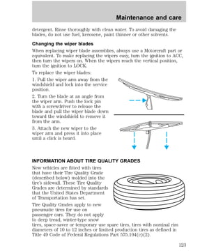 Maintenance and care 
detergent. Rinse thoroughly with clean water. To avoid damaging the 
blades, do not use fuel, kerosene, paint thinner or other solvents. 
Changing the wiper blades 
When replacing wiper blade assemblies, always use a Motorcraft part or 
equivalent. To make replacing the wipers easy, turn the ignition to ACC, 
then turn the wipers on. When the wipers reach the vertical position, 
turn the ignition to LOCK. 
To replace the wiper blades: 
1. Pull the wiper arm away from the 
windshield and lock into the service 
position. 
2. Turn the blade at an angle from 
the wiper arm. Push the lock pin 
with a screwdriver to release the 
blade and pull the wiper blade down 
toward the windshield to remove it 
from the arm. 
3. Attach the new wiper to the 
wiper arm and press it into place 
until a click is heard. 
INFORMATION ABOUT TIRE QUALITY GRADES 
New vehicles are fitted with tires 
that have their Tire Quality Grade 
(described below) molded into the 
tire’s sidewall. These Tire Quality 
Grades are determined by standards 
that the United States Department 
of Transportation has set. 
Tire Quality Grades apply to new 
pneumatic tires for use on 
passenger cars. They do not apply 
to deep tread, winter-type snow 
tires, space-saver or temporary use spare tires, tires with nominal rim 
diameters of 10 to 12 inches or limited production tires as defined in 
Title 49 Code of Federal Regulations Part 575.104(c)(2). 
123 
 