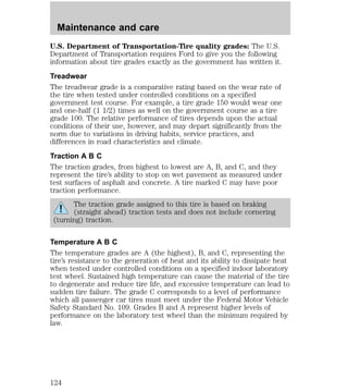 Maintenance and care 
U.S. Department of Transportation-Tire quality grades: The U.S. 
Department of Transportation requires Ford to give you the following 
information about tire grades exactly as the government has written it. 
Treadwear 
The treadwear grade is a comparative rating based on the wear rate of 
the tire when tested under controlled conditions on a specified 
government test course. For example, a tire grade 150 would wear one 
and one-half (1 1/2) times as well on the government course as a tire 
grade 100. The relative performance of tires depends upon the actual 
conditions of their use, however, and may depart significantly from the 
norm due to variations in driving habits, service practices, and 
differences in road characteristics and climate. 
Traction A B C 
The traction grades, from highest to lowest are A, B, and C, and they 
represent the tire’s ability to stop on wet pavement as measured under 
test surfaces of asphalt and concrete. A tire marked C may have poor 
traction performance. 
The traction grade assigned to this tire is based on braking 
(straight ahead) traction tests and does not include cornering 
(turning) traction. 
Temperature A B C 
The temperature grades are A (the highest), B, and C, representing the 
tire’s resistance to the generation of heat and its ability to dissipate heat 
when tested under controlled conditions on a specified indoor laboratory 
test wheel. Sustained high temperature can cause the material of the tire 
to degenerate and reduce tire life, and excessive temperature can lead to 
sudden tire failure. The grade C corresponds to a level of performance 
which all passenger car tires must meet under the Federal Motor Vehicle 
Safety Standard No. 109. Grades B and A represent higher levels of 
performance on the laboratory test wheel than the minimum required by 
law. 
124 
 