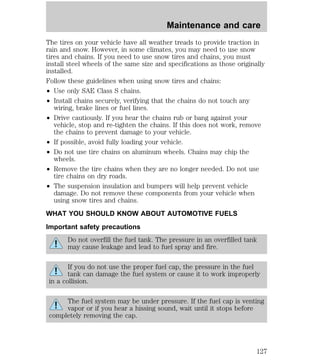 The tires on your vehicle have all weather treads to provide traction in 
rain and snow. However, in some climates, you may need to use snow 
tires and chains. If you need to use snow tires and chains, you must 
install steel wheels of the same size and specifications as those originally 
installed. 
Follow these guidelines when using snow tires and chains: 
² Use only SAE Class S chains. 
² Install chains securely, verifying that the chains do not touch any 
wiring, brake lines or fuel lines. 
² Drive cautiously. If you hear the chains rub or bang against your 
vehicle, stop and re-tighten the chains. If this does not work, remove 
the chains to prevent damage to your vehicle. 
² If possible, avoid fully loading your vehicle. 
² Do not use tire chains on aluminum wheels. Chains may chip the 
wheels. 
² Remove the tire chains when they are no longer needed. Do not use 
tire chains on dry roads. 
² The suspension insulation and bumpers will help prevent vehicle 
damage. Do not remove these components from your vehicle when 
using snow tires and chains. 
WHAT YOU SHOULD KNOW ABOUT AUTOMOTIVE FUELS 
Important safety precautions 
Do not overfill the fuel tank. The pressure in an overfilled tank 
may cause leakage and lead to fuel spray and fire. 
If you do not use the proper fuel cap, the pressure in the fuel 
tank can damage the fuel system or cause it to work improperly 
in a collision. 
The fuel system may be under pressure. If the fuel cap is venting 
vapor or if you hear a hissing sound, wait until it stops before 
completely removing the cap. 
Maintenance and care 
127 
 