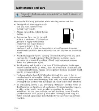 Maintenance and care 
Automotive fuels can cause serious injury or death if misused or 
mishandled. 
Observe the following guidelines when handling automotive fuel: 
² Extinguish all smoking materials 
and any open flames before 
fueling your vehicle. 
² Always turn off the vehicle before 
fueling. 
² Automotive fuels can be harmful 
or fatal if swallowed. Fuel such as 
gasoline is highly toxic and if 
swallowed can cause death or 
permanent injury. If fuel is 
swallowed, call a physician immediately, even if no symptoms are 
immediately apparent. The toxic effects of fuel may not be visible for 
hours. 
² Avoid inhaling fuel vapors. Inhaling too much fuel vapor of any kind 
can lead to eye and respiratory tract irritation. In severe cases, 
excessive or prolonged breathing of fuel vapor can cause serious 
illness and permanent injury. 
² Avoid getting fuel liquid in your eyes. If fuel is splashed in the eyes, 
remove contact lenses (if worn), flush with water for 15 minutes and 
seek medical attention. Failure to seek proper medical attention could 
lead to permanent injury. 
² Fuels can also be harmful if absorbed through the skin. If fuel is 
splashed on the skin and/or clothing, promptly remove contaminated 
clothing and wash skin thoroughly with soap and water. Repeated or 
prolonged skin contact with fuel liquid or vapor causes skin irritation. 
² Be particularly careful if you are taking “Antabuse” or other forms of 
disulfiram for the treatment of alcoholism. Breathing gasoline vapors, 
or skin contact could cause an adverse reaction. In sensitive 
individuals, serious personal injury or sickness may result. If fuel is 
splashed on the skin, promptly wash skin thoroughly with soap and 
water. Consult a physician immediately if you experience an adverse 
reaction. 
128 
 