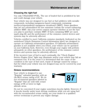 Maintenance and care 
Choosing the right fuel 
Use only UNLEADED FUEL. The use of leaded fuel is prohibited by law 
and could damage your vehicle. 
Your vehicle was not designed to use fuel or fuel additives with metallic 
compounds, including manganese-based compounds containing 
methycyclopentadienyl manganese tricarbonyl (MMT). Some gasolines 
that are not reformulated for low emissions contain the octane-enhancing 
additive MMT. Ask your service station operator whether or not the fuel 
you plan to purchase contains MMT. If fuels containing MMT are used, 
spark plug life and the performance of the emission control devices and 
systems may be adversely affected. 
Vehicles certified to meet California emission standards (indicated on the 
underhood Vehicle Emissions Control Information label) are designed to 
operate on California reformulated gasolines. If California reformulated 
gasoline is not available when you refuel, your vehicle can be operated 
on non-California fuels. However, even though your engine will perform 
adequately on other gasolines, the performance of the emission control 
devices and systems may be adversely affected. 
If the incorrect type of fuel is used continually, the “Check Engine/ 
Service Engine Soon” light may illuminate and/or your vehicle may fail an 
emissions test. If in the event it is determined that the cause of the 
condition is the type of fuel used, repair of damage caused by using a 
fuel for which your vehicle was not designed may not be covered by your 
warranty. 
Octane recommendations 
Your vehicle is designed to use 
“Regular” unleaded gasoline with an 
(R+M)/2 octane rating of 87. We do 
87 
not recommend gasolines labeled as 
“Regular” that are sold with octane 
ratings of 86 or lower in high 
altitude areas. 
Do not be concerned if your engine sometimes knocks lightly. However, if 
it knocks heavily under most driving conditions while you are using fuel 
with the recommended octane rating, see your dealer or a qualified 
service technician to prevent any engine damage. 
129 
 