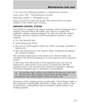 Maintenance and care 
4. Use one of the following equations to calculate fuel economy. 
Liters used x 100 4 Total kilometers traveled 
Total miles traveled 4 Total gallons used 
Keep a record for at least one month. This will provide an accurate 
estimate of the vehicle’s fuel economy. 
EMISSION CONTROL SYSTEM 
Your vehicle is equipped with various emission control components and a 
catalytic converter which will enable your vehicle to comply with 
applicable exhaust emission standards. To make sure that the catalytic 
converter and other emission control components continue to work 
properly: 
² Use only unleaded fuel. 
² Avoid running out of fuel. 
² Do not turn off the ignition while your vehicle is moving, especially at 
high speeds. 
² Have the items listed in your “Service Guide” performed according to 
the specified schedule. 
The scheduled maintenance items listed in the “Service Guide” are 
essential to the life and performance of your vehicle and to its emissions 
system. 
If other than Ford, Motorcraft or Ford-authorized parts are used for 
maintenance replacements or for service of components affecting 
emission control, such non-Ford parts should be equivalent to genuine 
Ford Motor Company parts in performance and durability. 
Do not park, idle, or drive your vehicle in dry grass or other dry 
ground cover. The emission system heats up the engine 
compartment and exhaust system, which can start a fire. 
Lumination of the charging system warning light, “Check Engine” light or 
the temperature warning light, fluid leaks, strange odors, smoke or loss 
of oil pressure, could indicate that the emission control system is not 
working properly. 
131 
 