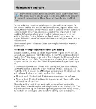 Maintenance and care 
If you smell exhaust fumes of any kind inside your vehicle, have 
the dealer inspect and fix your vehicle immediately. Do not drive 
if you smell exhaust fumes. These fumes are harmful and could kill 
you. 
Do not make any unauthorized changes to your vehicle or engine. By 
law, vehicle owners and anyone who manufactures, repairs, items, sells, 
leases, trades vehicles, or supervises a fleet of vehicles are not permitted 
to intentionally remove an emission control device or prevent it from 
working. Information about your vehicle’s emission system is on the 
Vehicle Emission Control Information Decal located on or near the 
engine. This decal identifies engine displacement and gives some tune up 
specifications. 
Please consult your “Warranty Guide” for complete emission warranty 
information. 
Readiness for inspection/maintenance (I/M) testing 
In some localities, it may be a legal requirement to pass an I/M test of 
the on-board diagnostic (OBD-II) system. If your “Check Engine/Service 
Engine Soon” light is on, refer to the description in the Warning Lights 
and Chimes section of the Instrumentation chapter. Your vehicle may 
not pass the I/M test with the “Check Engine/Service Engine Soon” light 
on. 
If the vehicle’s powertrain system or its battery has just been serviced, 
the OBD-II system is reset to a “not ready for I/M test” condition. To 
ready the OBD-II system for I/M testing, a minimum of 30 minutes of city 
and highway driving is necessary as described below: 
² First, at least 10 minutes of driving on an expressway or highway. 
² Next, at least 20 minutes driving in stop-and-go, city-type traffic with 
at least four idle periods. 
Allow the vehicle to sit for at least eight hours without starting the 
engine. Then, start the engine and complete the above driving cycle. The 
engine must warm up to its normal operating temperature. Once started, 
do not turn off the engine until the above driving cycle is complete. 
132 
 